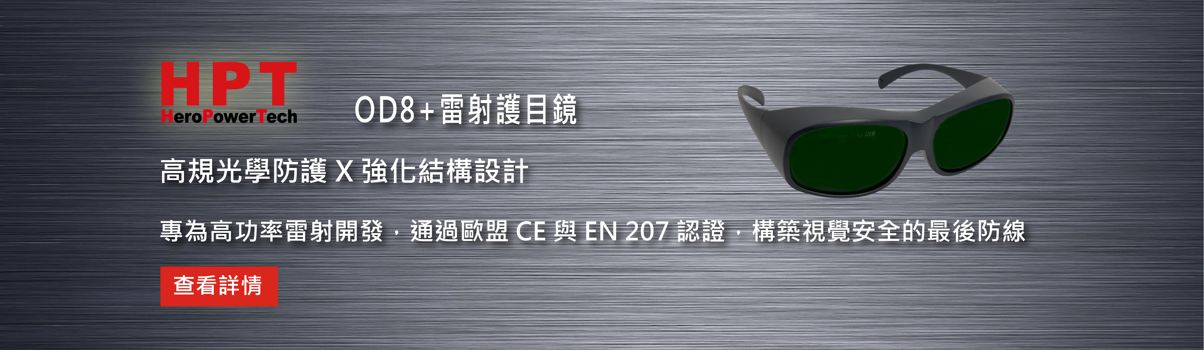 HPT OD8+ 專業雷射護目鏡 
在高功率雷射焊接／加工環境中，眼睛防護不能將就。
HPT 專業雷射防護鏡，專為工業級雷射應用打造，穩定阻擋高能量雷射光源，守住第一道安全防線。
✅ 防護等級：OD8+ 高遮蔽光學密度
✅ 防護波段：900–1100 nm
✅ 國際認證：CE 認證・符合 EN 207 標準
✅ 適用產業：雷射加工、科研實驗、美容醫學